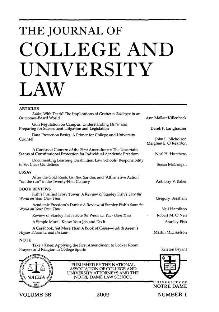 handle is hein.journals/jcolunly36 and id is 1 raw text is: THE JOURNAL OF
COLLEGE AND
UNIVERSITY
LAW

ARTICLES
Bakke, With Teeth? The Implications of Grutter v. Bollinger in an
Outcomes-Based World
Gun Regulation on Campus: Understanding Heller and
Preparing for Subsequent Litigation and Legislation
Data Protection Basics: A Primer for College and University
Counsel
A Confused Concern of the First Amendment: The Uncertain
Status of Constitutional Protection for Individual Academic Freedom
Documenting Learning Disabilities: Law Schools' Responsibility
to Set Clear Guidelines
ESSAY
After the Gold Rush: Grutter, Sander, and 'Affirmative Action'
on the run in the Twenty-First Century
BOOK REVIEWS
Fish's Purified Ivory Tower: A Review of Stanley Fish's Save the
World on Your Own Time
Academic Freedom's Duties: A Review of Stanley Fish's Save the
World on Your Own Time
Review of Stanley Fish's Save the World on Your Own Time
A Simple Moral: Know Your Job and Do It
A Casebook, Yet More Than A Book of Cases-Judith Areen's
Higher Education and the Law
NOTE
Take a Knee: Applying the First Amendment to Locker Room
Prayers and Religion in College Sports

VOLUME 36

Ann Mallatt Killenbeck
Derek P. Langhauser
John L. Nicholson
Meighan E. O'Reardon
Neal H. Hutchens
Susan McGuigan
Anthony V. Baker
Gregory Bassham
Neil Hamilton
Robert M. O'Neil
Stanley Fish
Martin Michaelson

Kristan Bryant

U NIVERS IT Y OF
NOTRE DAME
NUMBER 1

2009


