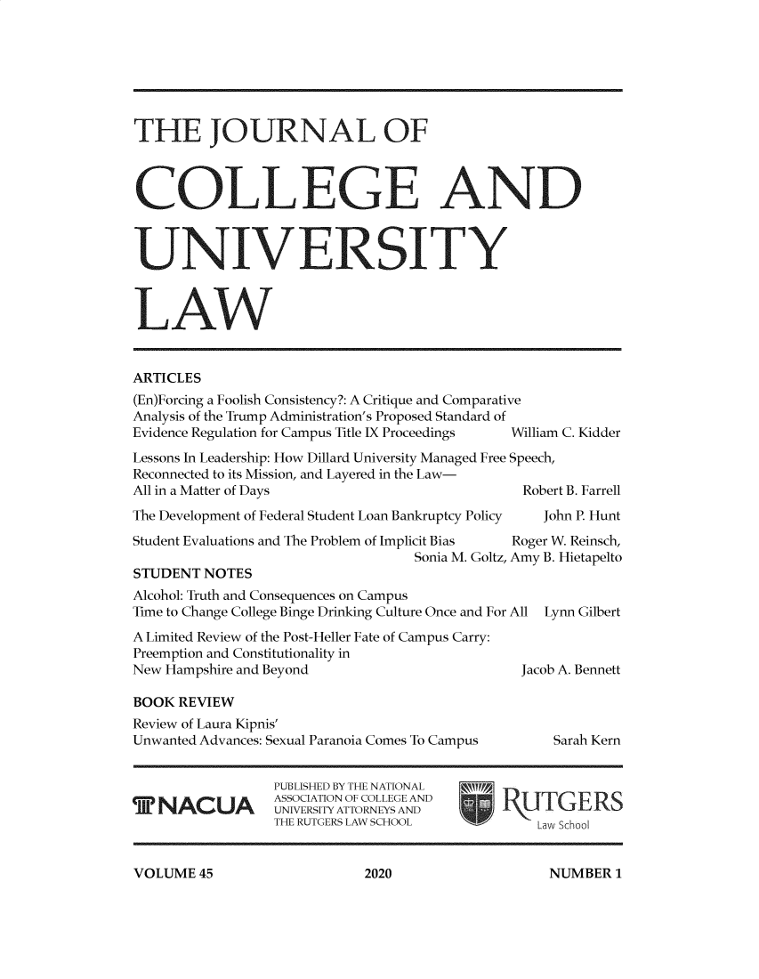 handle is hein.journals/jcolunly45 and id is 1 raw text is: 







THE JOURNAL OF



COLLEGE AND



UNIVERSITY



LAW


ARTICLES
(En)Forcing a Foolish Consistency?: A Critique and Comparative
Analysis of the Trump Administration's Proposed Standard of
Evidence Regulation for Campus Title IX Proceedings  William C. Kidder

Lessons In Leadership: How Dillard University Managed Free Speech,
Reconnected to its Mission, and Layered in the Law-
All in a Matter of Days                         Robert B. Farrell

The Development of Federal Student Loan Bankruptcy Policy  John P. Hunt

Student Evaluations and The Problem of Implicit Bias  Roger W. Reinsch,
                                   Sonia M. Goltz, Amy B. Hietapelto
STUDENT  NOTES
Alcohol: Truth and Consequences on Campus
Time to Change College Binge Drinking Culture Once and For All Lynn Gilbert

A Limited Review of the Post-Heller Fate of Campus Carry:
Preemption and Constitutionality in
New Hampshire and Beyond                        Jacob A. Bennett

BOOK  REVIEW
Review of Laura Kipnis'
Unwanted Advances: Sexual Paranoia Comes To Campus        Sarah Kern


                 PUBLISHED BY THE NATIONAL
      N   UA     ASSOCIATION OF COLLEGE AND
                 UNIVERSITY ATTORNEYS AND     1\U1U12K
                 THE RUTGERS LAW SCHOOL           Law School


VOLUME  45


NUMBER  1


2020


