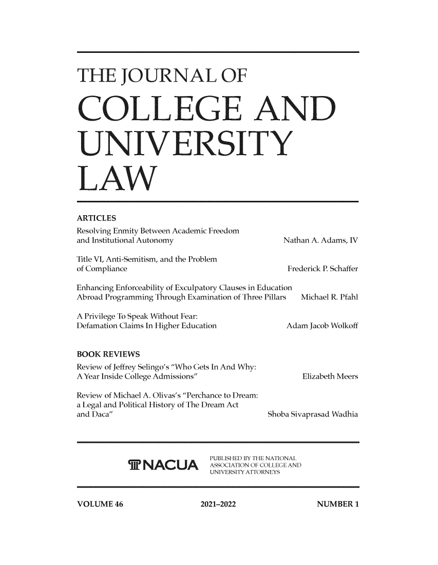 handle is hein.journals/jcolunly46 and id is 1 raw text is: THE JOURNAL OF
COLLEGE AND
UNIVERSITY
LAW

ARTICLES
Resolving Enmity Between Academic Freedom
and Institutional Autonomy
Title VI, Anti-Semitism, and the Problem
of Compliance

Nathan A. Adams, IV
Frederick P. Schaffer

Enhancing Enforceability of Exculpatory Clauses in Education
Abroad Programming Through Examination of Three Pillars  Michael R. Pfahl
A Privilege To Speak Without Fear:
Defamation Claims In Higher Education            Adam Jacob Wolkoff

BOOK REVIEWS
Review of Jeffrey Selingo's Who Gets In And Why:
A Year Inside College Admissions
Review of Michael A. Olivas's Perchance to Dream:
a Legal and Political History of The Dream Act
and Daca

T NACUA

Elizabeth Meers
Shoba Sivaprasad Wadhia

PUBLISHED BY THE NATIONAL
ASSOCIATION OF COLLEGE AND
UNIVERSITY ATTORNEYS

VOLUME 46

NUMBER 1

2021-2022


