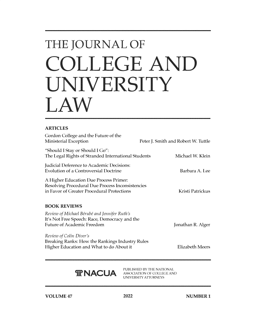 handle is hein.journals/jcolunly47 and id is 1 raw text is: THE JOURNAL OF
COLLEGE AND
UNIVERSITY
LAW

ARTICLES
Gordon College and the Future of the
Ministerial Exception

Peter J. Smith and Robert W. Tuttle

Should I Stay or Should I Go:
The Legal Rights of Stranded International Students
Judicial Deference to Academic Decisions:
Evolution of a Controversial Doctrine
A Higher Education Due Process Primer:
Resolving Procedural Due Process Inconsistencies
in Favor of Greater Procedural Protections
BOOK REVIEWS
Review of Michael Berub and Jennifer Ruth's
It's Not Free Speech: Race, Democracy and the
Future of Academic Freedom
Review of Colin Diver's
Breaking Ranks: How the Rankings Industry Rules
Higher Education and What to do About it

T NACUA

Michael W. Klein
Barbara A. Lee

Kristi Patrickus

Jonathan R. Alger
Elizabeth Meers

PUBLISHED BY THE NATIONAL
ASSOCIATION OF COLLEGE AND
UNIVERSITY ATTORNEYS

VOLUME 47

2022

NUMBER I


