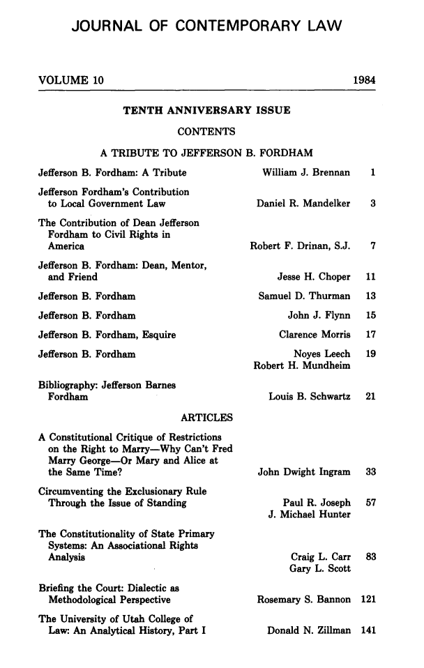handle is hein.journals/jcontemlaw10 and id is 1 raw text is: JOURNAL OF CONTEMPORARY LAW
VOLUME 10

1984

TENTH ANNIVERSARY ISSUE
CONTENTS
A TRIBUTE TO JEFFERSON B. FORDHAM

Jefferson B. Fordham: A Tribute
Jefferson Fordham's Contribution
to Local Government Law
The Contribution of Dean Jefferson
Fordham to Civil Rights in
America
Jefferson B. Fordham: Dean, Mentor,
and Friend
Jefferson B. Fordham

Jefferson B. Fordham

Jefferson B. Fordham, Esquire

Jefferson B. Fordham

Bibliography: Jefferson Barnes
Fordham.

William J. Brennan
Daniel R. Mandelker
Robert F. Drinan, S.J.
Jesse H. Choper
Samuel D. Thurman

John J. Flynn
Clarence Morris

Noyes Leech
Robert H. Mundheim
Louis B. Schwartz

ARTICLES

A Constitutional Critique of Restrictions
on the Right to Marry-Why Can't Fred
Marry George-Or Mary and Alice at
the Same Time?
Circumventing the Exclusionary Rule
Through the Issue of Standing
The Constitutionality of State Primary
Systems: An Associational Rights
Analysis
Briefing the Court: Dialectic as
Methodological Perspective
The University of Utah College of
Law: An Analytical History, Part I

John Dwight Ingram
Paul R. Joseph
J. Michael Hunter
Craig L. Carr
Gary L. Scott
Rosemary S. Bannon

Donald N. Zillman 141

1
3
7
11
13

15
17
19
21

33
57
83
121


