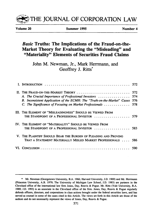 handle is hein.journals/jcorl20 and id is 581 raw text is: THE JOURNAL OF CORPORATION LAW
Volume 20                       Summer 1995                         Number 4
Basic Truths: The Implications of the Fraud-on-the-
Market Theory for Evaluating the Misleading and
Materiality Elements of Securities Fraud Claims
John M. Newman, Jr., Mark Herrmann, and
Geoffrey J. Ritts*
I.  INTRODUCTION  ...........................................            572
II. THE FRAUD-ON-THE-MARKET THEORY ........................... 572
A. The Crucial Importance of Professional Investors ................ 574
B. Inconsistent Application of the ECMH: The Truth-on-the-Market Cases 576
C. The Significance of Focusing on Market Professionals ............. 578
III. THE ELEMENT OF MISLEADINGNESS SHOULD BE VIEWED FROM
THE STANDPOINT OF A PROFESSIONAL INVESTOR .................. 579
IV. THE ELEMENT OF MATERIALITY SHOULD BE VIEWED FROM
THE STANDPOINT OF A PROFESSIONAL INVESTOR .................. 583
V. THE PLAINTIFF SHOULD BEAR THE BURDEN OF PLEADING AND PROVING
THAT A STATEMENT MATERIALLY MISLED MARKET PROFESSIONALS .... 586
VI.  CONCLUSION  .............................................             590
* Mr. Newman (Georgetown University, B.A. 1966; Harvard University, J.D. 1969) and Mr. Herrmann
(Princeton University, A.B. 1979; The University of Michigan Law School, J.D. 1983) are partners in the
Cleveland office of the international law firm Jones, Day, Reavis & Pogue. Mr. Ritts (Yale University, B.A.
1989; J.D. 1993) is an associate in the Cleveland office of the firm. Jones, Day, Reavis & Pogue regularly
defends officers, directors, and corporations in class actions brought under the federal securities laws, and has
served as counsel in some of the cases cited in this Article. The views set forth in this Article are those of the
authors and do not necessarily represent the views of Jones, Day, Reavis & Pogue.


