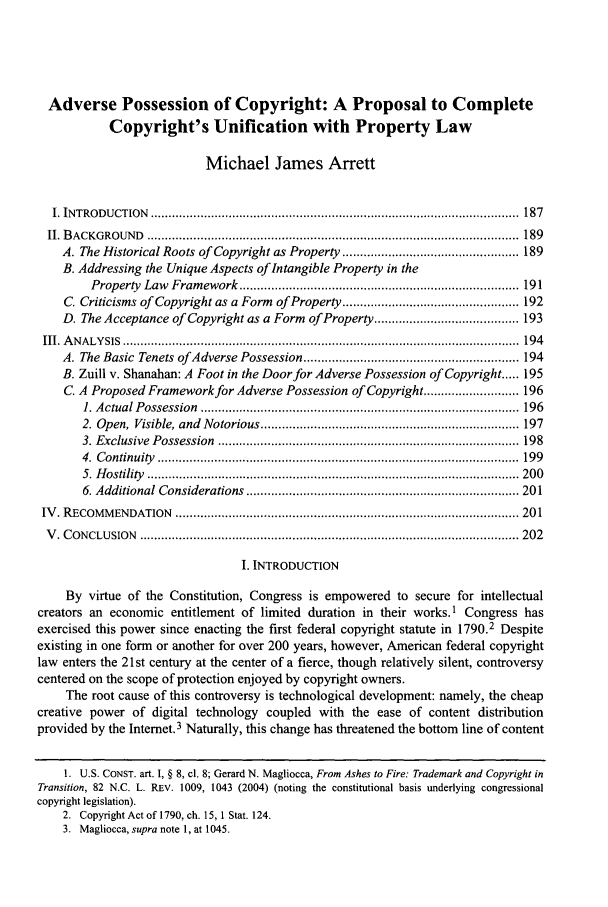 handle is hein.journals/jcorl31 and id is 199 raw text is: Adverse Possession of Copyright: A Proposal to Complete
Copyright's Unification with Property Law
Michael James Arrett
I. INTRO DU CTION  ........................................................................................................  187
II. B ACKG ROUN  D  .........................................................................................................  189
A. The Historical Roots of Copyright as Property .................................................. 189
B. Addressing the Unique Aspects of Intangible Property in the
Property  Law  Fram  ework  ............................................................................... 191
C. Criticisms of Copyright as a Form of Property .................................................. 192
D. The Acceptance of Copyright as a Form of Property ......................................... 193
III. A N A LY SIS  ................................................................................................................  194
A. The Basic Tenets ofAdverse Possession ............................................................. 194
B. Zuill v. Shanahan: A Foot in the Door for Adverse Possession of Copyright ..... 195
C. A Proposed Framework for Adverse Possession of Copyright ........................... 196
1. A ctual P ossession  ..........................................................................................  196
2. Open,  Visible, and  Notorious ......................................................................... 197
3. Exclusive  Possession  ..................................................................................... 198
4.  C ontinuity  ......................................................................................................  199
5. H ostility   ......................................................................................................... 200
6. Additional Considerations   ............................................................................. 201
IV . R ECOM M ENDATION   ................................................................................................. 201
V . C ONCLU SION  ........................................................................................................... 202
I. INTRODUCTION
By virtue of the Constitution, Congress is empowered to secure for intellectual
creators an economic entitlement of limited duration in their works.1 Congress has
exercised this power since enacting the first federal copyright statute in 1790.2 Despite
existing in one form or another for over 200 years, however, American federal copyright
law enters the 21st century at the center of a fierce, though relatively silent, controversy
centered on the scope of protection enjoyed by copyright owners.
The root cause of this controversy is technological development: namely, the cheap
creative power of digital technology coupled with the ease of content distribution
provided by the Internet.3 Naturally, this change has threatened the bottom line of content
1. U.S. CONST. art. I, § 8, cl. 8; Gerard N. Magliocca, From Ashes to Fire: Trademark and Copyright in
Transition, 82 N.C. L. REV. 1009, 1043 (2004) (noting the constitutional basis underlying congressional
copyright legislation).
2. Copyright Act of 1790, ch. 15, 1 Stat. 124.
3. Magliocca, supra note 1, at 1045.


