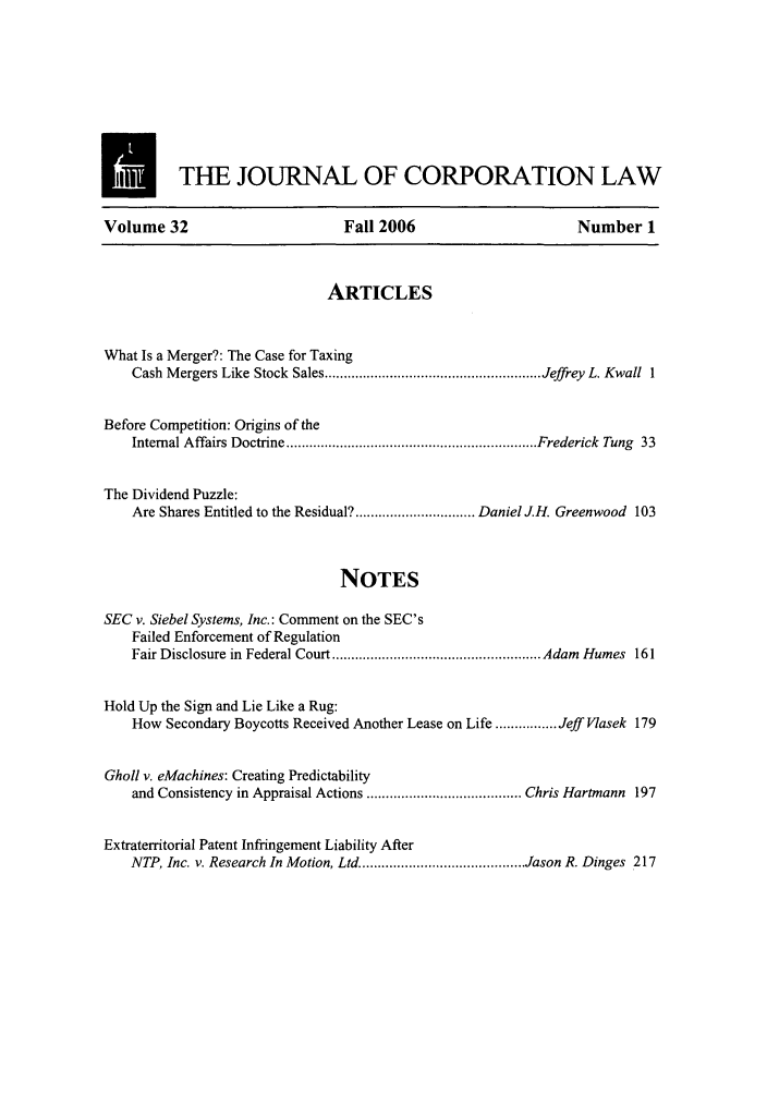 handle is hein.journals/jcorl32 and id is 1 raw text is: M          THE JOURNAL OF CORPORATION LAW
Volume 32                          Fall 2006                         Number 1
ARTICLES
What Is a Merger?: The Case for Taxing
Cash M ergers Like Stock  Sales ........................................................ Jeffrey L. Kwall  1
Before Competition: Origins of the
Internal Affairs Doctrine ................................................................. Frederick  Tung  33
The Dividend Puzzle:
Are Shares Entitled to the Residual? ............................... Daniel J.H. Greenwood 103
NOTES
SEC v. Siebel Systems, Inc.: Comment on the SEC's
Failed Enforcement of Regulation
Fair Disclosure in  Federal Court ...................................................... Adam  Humes  161
Hold Up the Sign and Lie Like a Rug:
How Secondary Boycotts Received Another Lease on Life ................ Jeff Vasek 179
Gholl v. eMachines: Creating Predictability
and Consistency in Appraisal Actions ........................................ Chris Hartmann 197
Extraterritorial Patent Infringement Liability After
NTP, Inc. v. Research In Motion, Ltd .......................................... Jason R. Dinges 217


