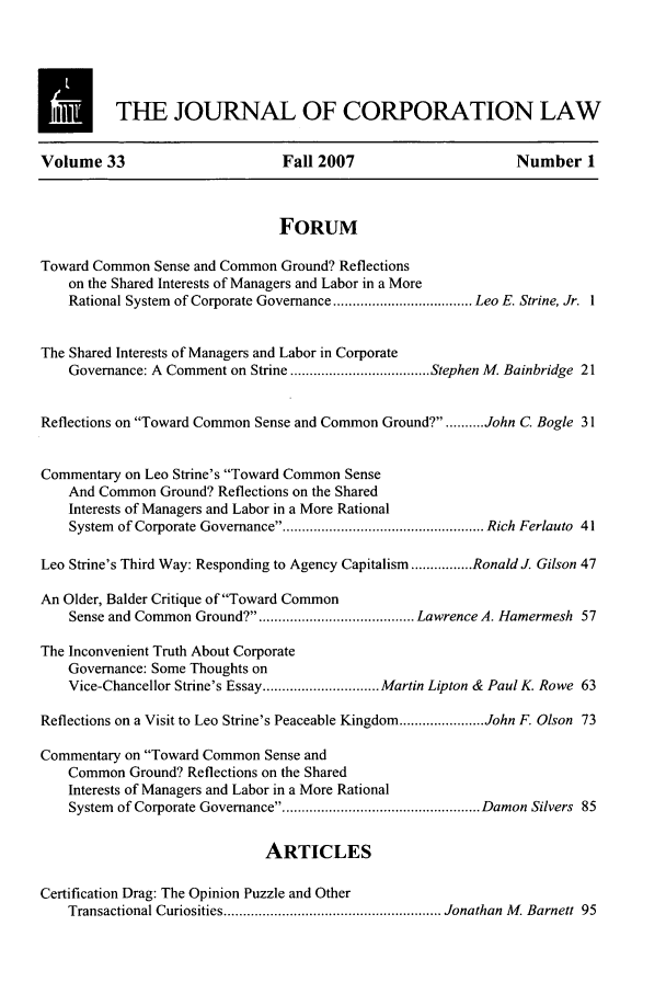 handle is hein.journals/jcorl33 and id is 1 raw text is: M          THE JOURNAL OF CORPORATION LAW
Volume 33                        Fall 2007                      Number 1
FORUM
Toward Common Sense and Common Ground? Reflections
on the Shared Interests of Managers and Labor in a More
Rational System  of Corporate Governance .................................... Leo E. Strine, Jr.  1
The Shared Interests of Managers and Labor in Corporate
Governance: A Comment on Strine .................................... Stephen M. Bainbridge 21
Reflections on Toward Common Sense and Common Ground?. ......... John C. Bogle 31
Commentary on Leo Strine's Toward Common Sense
And Common Ground? Reflections on the Shared
Interests of Managers and Labor in a More Rational
System  of Corporate Governance   ................................................... Rich Ferlauto  41
Leo Strine's Third Way: Responding to Agency Capitalism ................ Ronald J. Gilson 47
An Older, Balder Critique of Toward Common
Sense and Common Ground? .................... Lawrence A. Hamermesh 57
The Inconvenient Truth About Corporate
Governance: Some Thoughts on
Vice-Chancellor Strine's Essay .............................. Martin Lipton & Paul K. Rowe 63
Reflections on a Visit to Leo Strine's Peaceable Kingdom ...................... John F. Olson 73
Commentary on Toward Common Sense and
Common Ground? Reflections on the Shared
Interests of Managers and Labor in a More Rational
System  of Corporate Governance   .................................................. Damon Silvers  85
ARTICLES
Certification Drag: The Opinion Puzzle and Other
Transactional Curiosities ........................................................ Jonathan  M . Barnett  95


