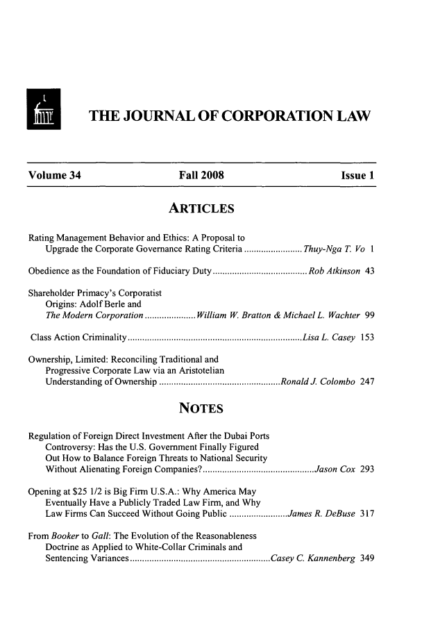 handle is hein.journals/jcorl34 and id is 1 raw text is: THE JOURNAL OF CORPORATION LAW

Volume 34                          Fall 2008                            Issue 1
ARTICLES
Rating Management Behavior and Ethics: A Proposal to
Upgrade the Corporate Governance Rating Criteria ........................ Thuy-Nga T. Vo 1
Obedience as the Foundation of Fiduciary Duty ....................................... Rob Atkinson 43
Shareholder Primacy's Corporatist
Origins: Adolf Berle and
The Modern Corporation ..................... William W. Bratton & Michael L. Wachter 99
Class Action  Crim inality ........................................................................ Lisa  L. Casey  153
Ownership, Limited: Reconciling Traditional and
Progressive Corporate Law via an Aristotelian
Understanding of Ownership .................................................. Ronald J. Colombo  247
NOTES
Regulation of Foreign Direct Investment After the Dubai Ports
Controversy: Has the U.S. Government Finally Figured
Out How to Balance Foreign Threats to National Security
W ithout Alienating Foreign Companies? .............................................. Jason Cox  293
Opening at $25 1/2 is Big Firm U.S.A.: Why America May
Eventually Have a Publicly Traded Law Firm, and Why
Law Firms Can Succeed Without Going Public ........................ James R. DeBuse 317
From Booker to Gall: The Evolution of the Reasonableness
Doctrine as Applied to White-Collar Criminals and
Sentencing Variances .......................................................... Casey  C. Kannenberg  349


