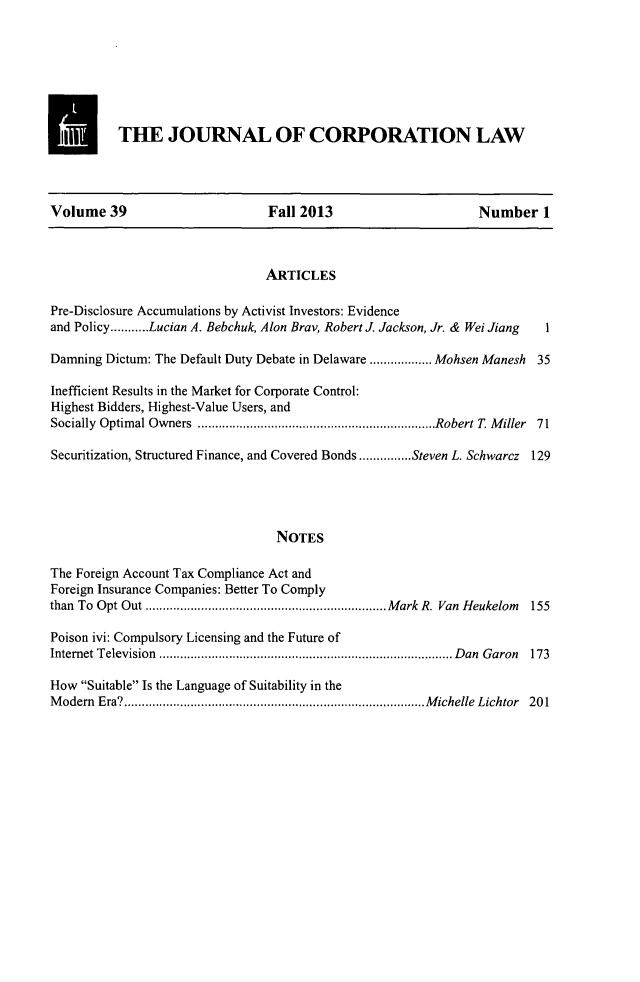 handle is hein.journals/jcorl39 and id is 1 raw text is: THE JOURNAL OF CORPORATION LAW
Volume 39                          Fall 2013                         Number 1
ARTICLES
Pre-Disclosure Accumulations by Activist Investors: Evidence
and Policy...........Lucian A. Bebchuk, Alon Bray, Robert J. Jackson, Jr. & Wei Jiang  1
Damning Dictum: The Default Duty Debate in Delaware ....    .... Mohsen Manesh 35
Inefficient Results in the Market for Corporate Control:
Highest Bidders, Highest-Value Users, and
Socially Optimal Owners       ..........................  .....Robert T. Miller 71
Securitization, Structured Finance, and Covered Bonds...............Steven L. Schwarcz 129
NOTES
The Foreign Account Tax Compliance Act and
Foreign Insurance Companies: Better To Comply
than To Opt Out       ...............................Mark R. Van Heukelom     155
Poison ivi: Compulsory Licensing and the Future of
Intemet Television        ........................................Dan Garon   173
How Suitable Is the Language of Suitability in the
Modem Era?           ................................. .....Michelle Lichtor 201


