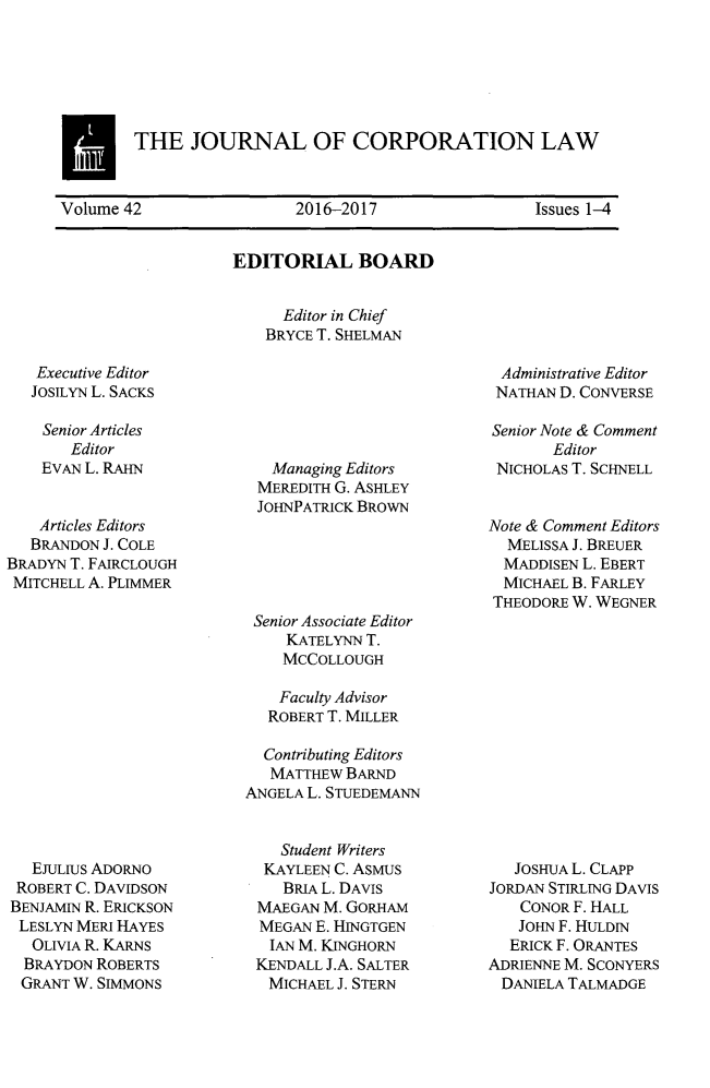 handle is hein.journals/jcorl42 and id is 1 raw text is: 








E   THE JOURNAL OF CORPORATION LAW

Volume 42                 2016-2017                 Issues 1-4


EDITORIAL BOARD


      Editor in Chief
    BRYCE T. SHELMAN


Executive Editor
JOSILYN L. SACKS


    Senior Articles
       Editor
    EVAN L. RAHN


    Articles Editors
    BRANDON J. COLE
BRADYN T. FAIRCLOUGH
MITCHELL A. PLIMMER


  EJULIUS ADORNO
  ROBERT C. DAVIDSON
BENJAMIN R. ERICKSON
LESLYN MERI HAYES
  OLIVIA R. KARNS
  BRAYDON ROBERTS
  GRANT W. SIMMONS


  Managing Editors
MEREDITH G. ASHLEY
JOHNPATRICK BROWN


Senior Associate Editor
     KATELYNN T.
     MCCOLLOUGH

     Faculty Advisor
  ROBERT T. MILLER

  Contributing Editors
  MATTHEW  BARND
ANGELA L. STUEDEMANN


    Student Writers
  KAYLEEN C. ASMUS
    BRIA L. DAVIS
 MAEGAN  M. GORHAM
 MEGAN  E. HTNGTGEN
   IAN M. KINGHORN
 KENDALL J.A. SALTER
   MICHAEL J. STERN


Administrative Editor
NATHAN  D. CONVERSE

Senior Note & Comment
       Editor
 NICHOLAS T. SCHNELL


Note & Comment Editors
  MELISSA J. BREUER
  MADDISEN L. EBERT
  MICHAEL B. FARLEY
THEODORE W. WEGNER


   JOSHUA L. CLAPP
JORDAN STIRLING DAVIS
    CONOR F. HALL
    JOHN F. HULDIN
  ERICK F. ORANTES
ADRIENNE M. SCONYERS
DANIELA  TALMADGE


