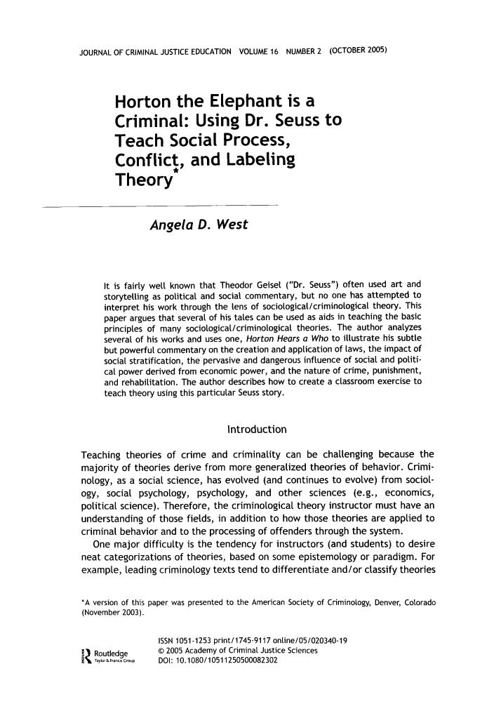 handle is hein.journals/jcrimjed16 and id is 344 raw text is: JOURNAL OF CRIMINAL JUSTICE EDUCATION VOLUME 16 NUMBER 2 (OCTOBER 2005)

Horton the Elephant is a
Criminal: Using Dr. Seuss to
Teach Social Process,
Conflict., and Labeling
Theory
Angela D. West
It is fairly well known that Theodor Geisel (Dr. Seuss) often used art and
storytelling as political and social commentary, but no one has attempted to
interpret his work through the tens of socioLogical/criminological theory. This
paper argues that several of his tales can be used as aids in teaching the basic
principles of many sociological/criminological theories. The author analyzes
several of his works and uses one, Horton Hears a Who to illustrate his subtle
but powerful commentary on the creation and application of laws, the impact of
social stratification, the pervasive and dangerous influence of social and politi-
cal power derived from economic power, and the nature of crime, punishment,
and rehabilitation. The author describes how to create a classroom exercise to
teach theory using this particular Seuss story.
Introduction
Teaching theories of crime and criminality can be challenging because the
majority of theories derive from more generalized theories of behavior. Crimi-
nology, as a social science, has evolved (and continues to evolve) from sociol-
ogy, social psychology, psychology, and other sciences (e.g., economics,
political science). Therefore, the criminological theory instructor must have an
understanding of those fields, in addition to how those theories are applied to
criminal behavior and to the processing of offenders through the system.
One major difficulty is the tendency for instructors (and students) to desire
neat categorizations of theories, based on some epistemology or paradigm. For
example, leading criminology texts tend to differentiate and/or classify theories
*A version of this paper was presented to the American Society of Criminology, Denver, Colorado
(November 2003).
ISSN 1051-1253 print/1745-9117 onLine/05/020340-19
Routledge     © 2005 Academy of Criminal Justice Sciences
Taylor&Fn-S Gop  DOI: 10.1080/10511250500082302


