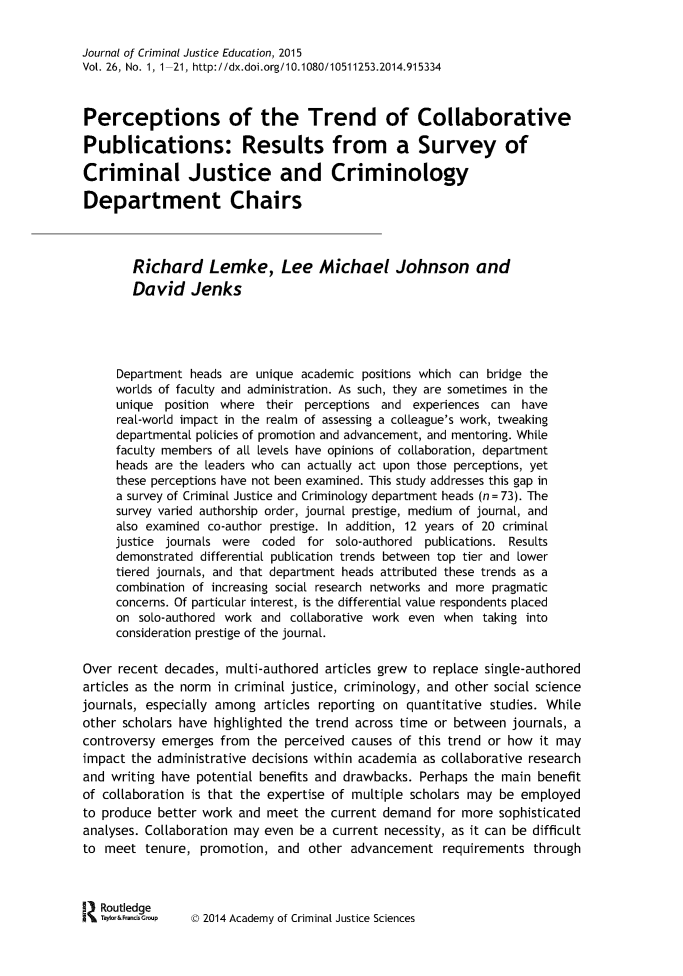 handle is hein.journals/jcrimjed26 and id is 1 raw text is: 


Journal of Criminal Justice Education, 2015
Vol. 26, No. 1, 1-21, http://dx.doi.org/10.1080/10511253.2014.915334



Perceptions of the Trend of Collaborative

Publications: Results from a Survey of

Criminal Justice and Criminology

Department Chairs



        Richard Lemke, Lee Michael Johnson and
        David Jenks





     Department heads are unique academic positions which can bridge the
     worlds of faculty and administration. As such, they are sometimes in the
     unique  position where their perceptions and experiences can  have
     real-world impact in the realm of assessing a coleague's work, tweaking
     departmental policies of promotion and advancement, and mentoring. While
     faculty members of all levels have opinions of colaboration, department
     heads are the leaders who can actualy act upon those perceptions, yet
     these perceptions have not been examined. This study addresses this gap in
     a survey of Criminal Justice and Criminology department heads (n= 73). The
     survey varied authorship order, journal prestige, medium of journal, and
     also examined co-author prestige. In addition, 12 years of 20 criminal
     justice journals were coded  for solo-authored publications. Results
     demonstrated differential publication trends between top tier and lower
     tiered journals, and that department heads attributed these trends as a
     combination of increasing social research networks and more pragmatic
     concerns. Of particular interest, is the differential value respondents placed
     on  solo-authored work and colaborative work even when  taking into
     consideration prestige of the journal.

Over recent  decades, multi-authored articles grew to replace single-authored
articles as the norm in criminal justice, criminology, and other social science
journals, especially among  articles reporting on quantitative studies. While
other scholars have highlighted the trend across time or between journals, a
controversy emerges  from  the perceived causes of this trend or how it may
impact the administrative decisions within academia as collaborative research
and writing have potential benefits and drawbacks. Perhaps the  main benefit
of collaboration is that the expertise of multiple scholars may be employed
to produce better work  and meet  the current demand  for more sophisticated
analyses. Collaboration may even be a current necessity, as it can be difficult
to meet   tenure, promotion,  and other  advancement   requirements  through



   Routledge
   Taylor&FrandsGmup  D 2014 Academy of Criminal Justice Sciences


