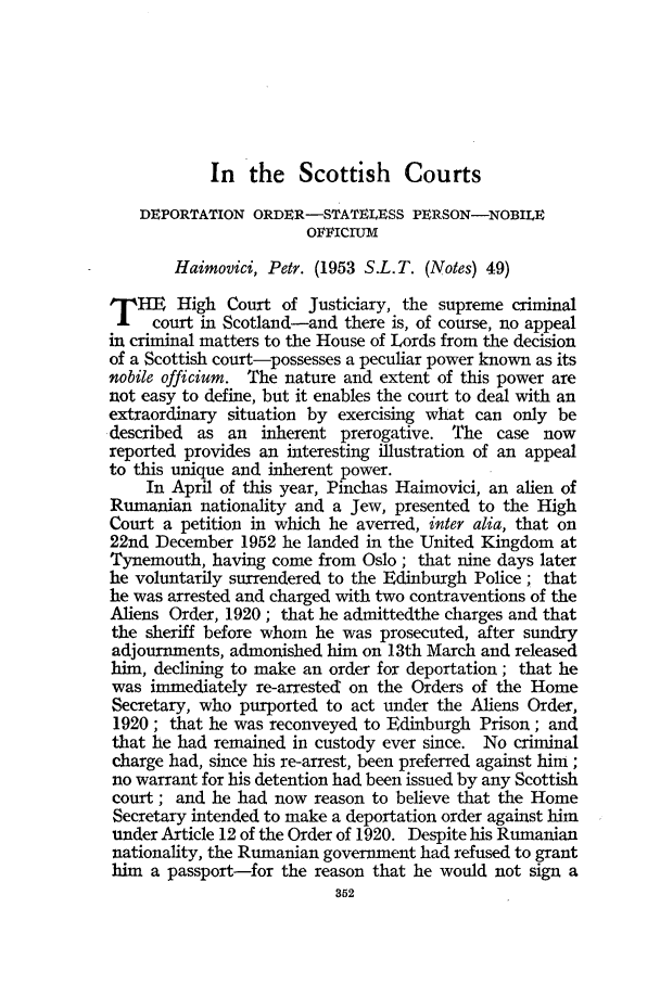 handle is hein.journals/jcriml17 and id is 364 raw text is: In the Scottish Courts

DEPORTATION ORDER-STATELESS PERSON-NOBILE
OFFICIUiM
Haimovici, Petr. (1953 S.L. T. (Notes) 49)
THE High Court of Justiciary, the supreme criminal
court in Scotland-and there is, of course, no appeal
in criminal matters to the House of Lords from the decision
of a Scottish court-possesses a peculiar power known as its
nobile officium. The nature and extent of this power are
not easy to define, but it enables the court to deal with an
extraordinary situation by exercising what can only be
described as an inherent prerogative. The case now
reported provides an interesting illustration of an appeal
to this unique and inherent power.
In April of this year, Pinchas Haimovici, an alien of
Rumanian nationality and a Jew, presented to the High
Court a petition in which he averred, inter alia, that on
22nd December 1952 he landed in the United Kingdom at
Tynemouth, having come from Oslo; that nine days later
he voluntarily surrendered to the Edinburgh Police ; that
he was arrested and charged with two contraventions of the
Aliens Order, 1920 ; that he admittedthe charges and that
the sheriff before whom he was prosecuted, after sundry
adjournments, admonished him on 13th March and released
him, declining to make an order for deportation; that he
was immediately re-arrested on the Orders of the Home
Secretary, who purported to act under the Aliens Order,
1920; that he was reconveyed to Edinburgh Prison; and
that he had remained in custody ever since. No crimrinal
charge had, since his re-arrest, been preferred against him;
no warrant for his detention had been issued by any Scottish
court; and he had now reason to believe that the Home
Secretary intended to make a deportation order against him
under Article 12 of the Order of 1920. Despite his Rumanian
nationality, the Rumanian government had refused to grant
him a passport-for the reason that he would not sign a


