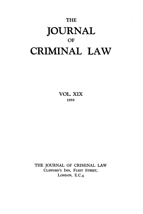 handle is hein.journals/jcriml19 and id is 1 raw text is: THE

JOURNAL
OF
CRIMINAL LAW

VOL. XIX
1955
THE JOURNAL OF CRIMINAL LAW
CLIFFORD'S INN, FLEET STREET,
LONDON, E.C.4


