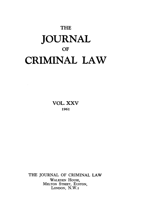 handle is hein.journals/jcriml25 and id is 1 raw text is: THE

JOURNAL
OF
CRIMINAL LAW

VOL. XXV
1961
THE JOURNAL OF CRIMINAL LAW
WALKDEN HOUSE,
MELTON STREET, EUSTON,
LONDON, N.W.i


