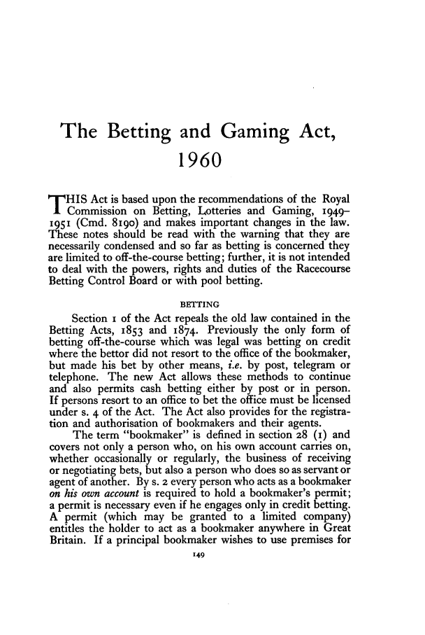 handle is hein.journals/jcriml25 and id is 161 raw text is: The Betting and Gaming Act,
1960
THIS Act is based upon the recommendations of the Royal
Commission on Betting, Lotteries and Gaming, 1949-
1951 (Cmd. 819o) and makes important changes in the law.
These notes should be read with the warning that they are
necessarily condensed and so far as betting is concerned they
are limited to off-the-course betting; further, it is not intended
to deal with the powers, rights and duties of the Racecourse
Betting Control Board or with pool betting.
BETTING
Section I of the Act repeals the old law contained in the
Betting Acts, 1853 and 1874. Previously the only form of
betting off-the-course which was legal was betting on credit
where the bettor did not resort to the office of the bookmaker,
but made his bet by other means, i.e. by post, telegram or
telephone. The new Act allows these methods to continue
and also permits cash betting either by post or in person.
If persons resort to an office to bet the office must be licensed
under s. 4 of the Act. The Act also provides for the registra-
tion and authorisation of bookmakers and their agents.
The term bookmaker is defined in section 28 (I) and
covers not only a person who, on his own account carries on,
whether occasionally or regularly, the business of receiving
or negotiating bets, but also a person who does so as servant or
agent of another. By s. 2 every person who acts as a bookmaker
on his own account is required to hold a bookmaker's permit;
a permit is necessary even if he engages only in credit betting.
A permit (which may be granted to a limited company)
entitles the holder to act as a bookmaker anywhere in Great
Britain. If a principal bookmaker wishes to use premises for


