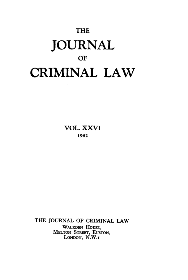 handle is hein.journals/jcriml26 and id is 1 raw text is: THE

JOURNAL
OF
CRIMINAL LAW

VOL. XXVI
1962
THE JOURNAL OF CRIMINAL LAW
WALKDEN HOUSE,
MELTON STREET, EUSTON,
LONDON, N.W.i


