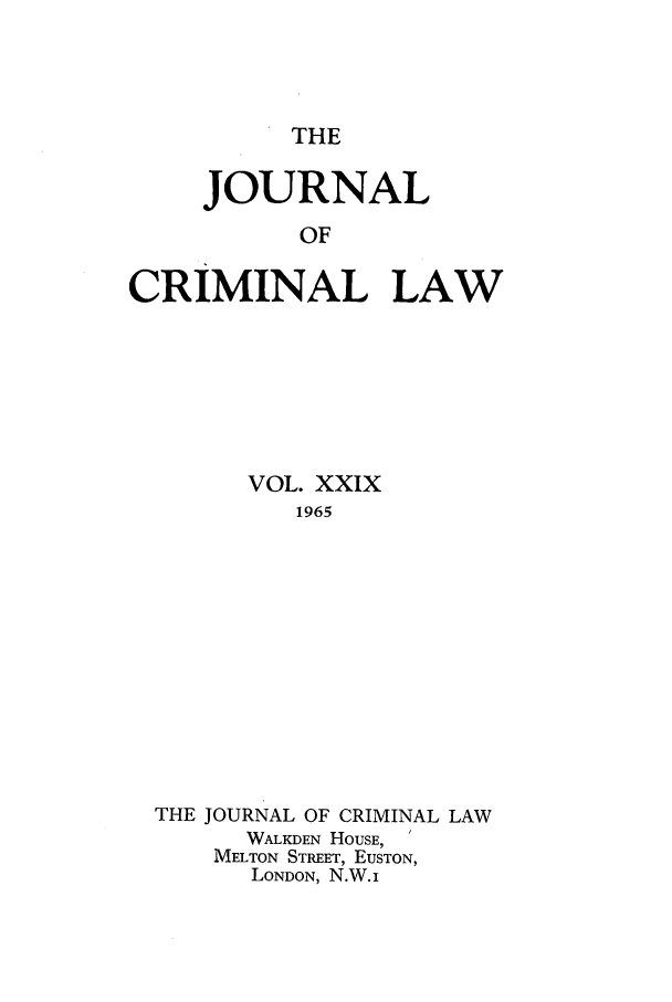 handle is hein.journals/jcriml29 and id is 1 raw text is: THE

JOURNAL
OF
CRIMINAL LAW

VOL. XXIX
1965
THE JOURNAL OF CRIMINAL LAW
WALKDEN HOUSE, '
MELTON STREET, EUSTON,
LONDON, N.W.i



