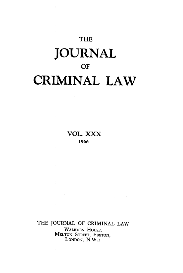 handle is hein.journals/jcriml30 and id is 1 raw text is: THE

JOURNAL
OF
CRIMINAL LAW

VOL. XXX
1966
THE JOURNAL OF CRIMINAL LAW
WALKDEN HOUSE,
MELTON STREET, EUSTON,
LONDON, N.W. i


