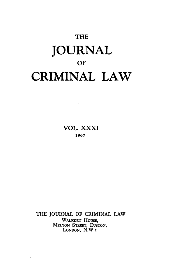 handle is hein.journals/jcriml31 and id is 1 raw text is: THE

JOURNAL
OF
CRIMINAL LAW

VOL XXXI
1967
THE JOURNAL OF CRIMINAL LAW
WALKDEN HOUSE,
MELTON STREET, EUSTON,
LONDON, N.W.i


