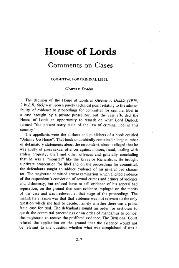 handle is hein.journals/jcriml43 and id is 233 raw text is: .House of Lords
Comments on Cases
COMMITTAL FOR CRIMINAL LIBEL
Gleaves v. Deakin
The decision of the House of Lords in Gleaves v. Deakin (1979,
2 W.L.R. 665) was upon a purely technical point relating to the admiss-
ibility of evidence in proceedings for committal for criminal libel in
a case brought by a private prosecutor, but the case afforded the
House of Lords an opportunity to remark on what Lord Diplock
termed the present sorry state of the law of criminal libel in this
country.
The appellants were the authors and publishers of a book entitled
Johnny Go Home. That book undoubtedly contained a large number
of defamatory statements about the respondent, since it alleged that he
was guilty of gross sexual offences against minors, fraud, dealing with
stolen property, theft and other offences and generally concluding
that he was a monster like the Krays or Richardson. He brought
a private prosecution for libel and on the proceedings for committal,
the defendants sought to adduce evidence of his general bad charac-
ter. The magistrate admitted cross-examination which elicited evidence
of the respondent's conviction of sexual crimes and crimes of violence
and dishonesty, but refused leave to call evidence of his general bad
reputation, on the ground that such evidence impinged on the merits
of the case and was irrelevant at that stage of the proceedings. The
magistrate's reason was that that evidence was not relevant to the only
question which she had to decide, namely whether there was a prima
facie case for trial. The defendants sought an order for certiorari to
quash the committal proceedings or an order of mandamus to compel
the magistrate to receive the proffered evidence. The Divisional Court
refused the application on the ground that the evidence would not
be relevant to the question whether what was complained of was a



