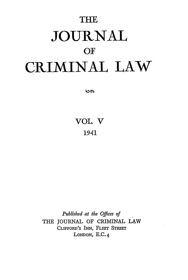 handle is hein.journals/jcriml5 and id is 1 raw text is: THE

JOURNAL
OF
CRIMINAL LAW

VOL. V
1941
Published at the Offices of
THE JOURNAL OF CRIMINAL LAW
CLIFFORD'S INN, FLEET STEET
LONDON, E.C. 4


