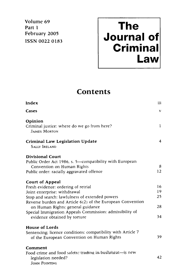 handle is hein.journals/jcriml69 and id is 1 raw text is: Volume 69                              The
Part                                    T
February 2005                    Journal of
ISSN 0022 0183
Criminal
Law
Contents
Index
Cases                                                   v
Opinion
Criminal justice: where do we go from here?             1
JAMES MORTON
Criminal Law Legislation Update                         4
SALLY IRELAND
Divisional Court
Public Order Act 1986, s. 5-compatibility with European
Convention on Human Rights                            8
Public order: racially aggravated offence              12
Court of Appeal
Fresh evidence: ordering of retrial                    16
Joint enterprise: withdrawal                           19
Stop and search: lawfulness of extended powers         25
Reverse burden and Article 6(2) of the European Convention
on Human Rights: general guidance                    28
Special Immigration Appeals Commission: admissibility of
evidence obtained by torture                         34
House of Lords
Sentencing; licence conditions: compatibility with Article 7
of the European Convention on Human Rights           39
Comment
Food crime and food safetv:'trading in bushrmeat-is new
legislation needed?                                  42
JOHN POINTING


