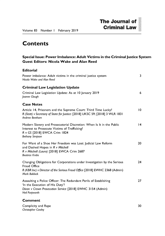 handle is hein.journals/jcriml83 and id is 1 raw text is: 




                                                  The Journal of
                                                    Criminal Law
Volume  83  Number  I  February 2019



Contents


Special  Issue: Power  Imbalance:  Adult Victims  in the Criminal  justice System
Guest   Editors: Nicola Wake and Alan Reed

Editorial
Power  imbalance: Adult victims in the criminal justice system             3
Nicola Wake and Alan Reed

Criminal   Law  Legislation  Update
Criminal Law Legislation Update: As at 10 January 2019                     6
Joanne Clough

Case   Notes
Article 14, Prisoners and the Supreme Court: Third Time Lucky?            10
R (Stott) v Secretary of State for Justice: [2018] UKSC 59; [2018] 3 WLR 1831
Andrew Beetham

Modern  Slavery and Prosecutorial Discretion: When Is It in the Public          14
Interest to Prosecute Victims of Trafficking?
R v GS [2018] EWCA  Crim  1824
Bethany Simpson

For Want  of a Shoe Her Freedom was Lost: Judicial Law Reform             20
and Dashed Hopes  in R v Mitchell
R v Mitchell (Laura) [2018] EWCA Crim 2687
Beatrice Krebs

Changing Obligations for Corporations under Investigation by the Serious       24
Fraud Office
R (KBR Inc) v Director of the Serious Fraud Office [2018] EWHC 2368 (Admin)
Mark Baldock

Assaulting a Police Officer: The Redundant Perils of Establishing              27
'in the Execution of His Duty'?
Dixon v Crown Prosecution Service [2018] EWHC 3154 (Admin)
Neil Parpworth

Comment
Complicity and Rape                                                       30
Christopher Cowley


