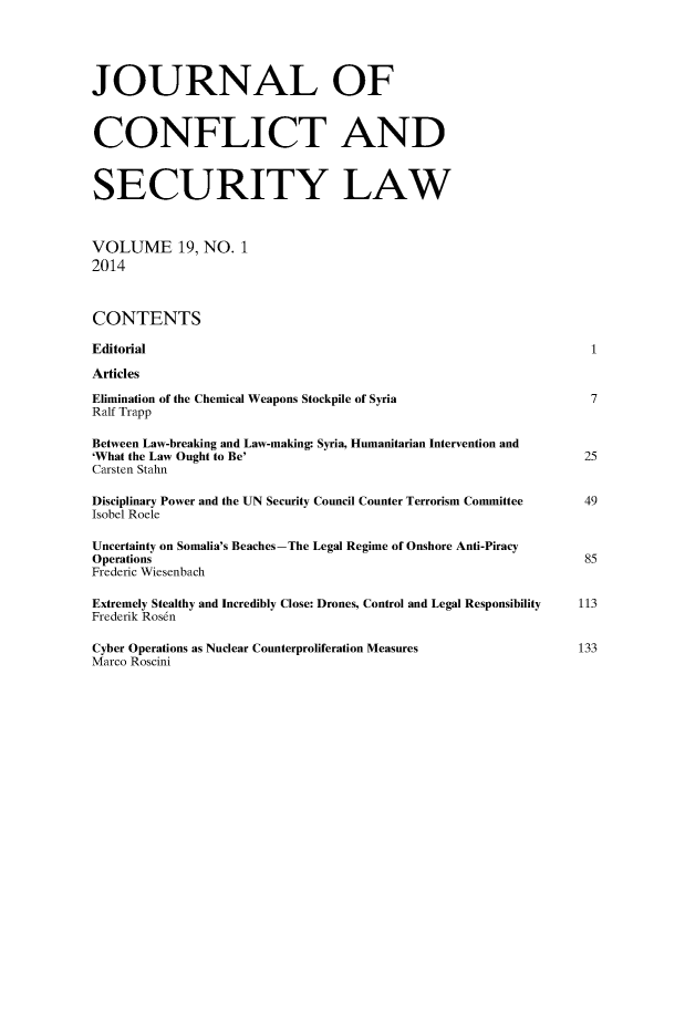 handle is hein.journals/jcsl19 and id is 1 raw text is: 



JOURNAL OF


CONFLICT AND


SECURITY LAW


VOLUME 19, NO. 1
2014


CONTENTS
Editorial                                                       1
Articles
Elimination of the Chemical Weapons Stockpile of Syria          7
Ralf Trapp
Between Law-breaking and Law-making: Syria, Humanitarian Intervention and
'What the Law Ought to Be'                                      25
Carsten Stahn
Disciplinary Power and the UN Security Council Counter Terrorism Committee     49
Isobel Roele
Uncertainty on Somalia's Beaches-The Legal Regime of Onshore Anti-Piracy
Operations                                                      85
Frederic Wiesenbach
Extremely Stealthy and Incredibly Close: Drones, Control and Legal Responsibility  113
Frederik Rosen

Cyber Operations as Nuclear Counterproliferation Measures      133
Marco Roscini


