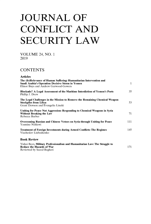 handle is hein.journals/jcsl24 and id is 1 raw text is: 





JOURNAL OF



CONFLICT AND



SECURITY LAW



VOLUME 24, NO. 1
2019



CONTENTS

Articles
The (Ir)Relevance of Human Suffering: Humanitarian Intervention and
Saudi Arabia's Operation Decisive Storm in Yemen                    I
Elinor Buys and Andrew Garwood-Gowers
Blockade? A Legal Assessment of the Maritime Interdiction of Yemen's Ports          35
Phillip J. Drew

The Legal Challenges in the Mission to Remove the Remaining Chemical Weapon
Stockpiles from Libya                                              53
Grant Dawson and Evangelia Linaki

Uniting for Peace Not Aggression: Responding to Chemical Weapons in Syria
Without Breaking the Law                                           71
Rebecca Barber

Overcoming Russian and Chinese Vetoes on Syria through Uniting for Peace          III
Yasmine Nahlawi

Treatment of Foreign Investments during Armed Conflicts: The Regimes               145
Viacheslav Liubashenko

Book Review
Yishai Beer, Military Professionalism and Humanitarian Law: The Struggle to
Reduce the Hazards of War                                         171
Reviewed by Saeed Bagheri


