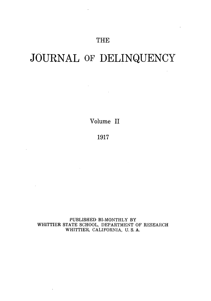 handle is hein.journals/jdelinq2 and id is 1 raw text is: THE

JOURNAL OF DELINQUENCY
Volume II
1917
PUBLISHED BI-MONTHLY BY
WHITTIER STATE SCHOOL, DEPARTMENT OF RESEARCH
WHITTIER, CALIFORNIA, U. S. A.


