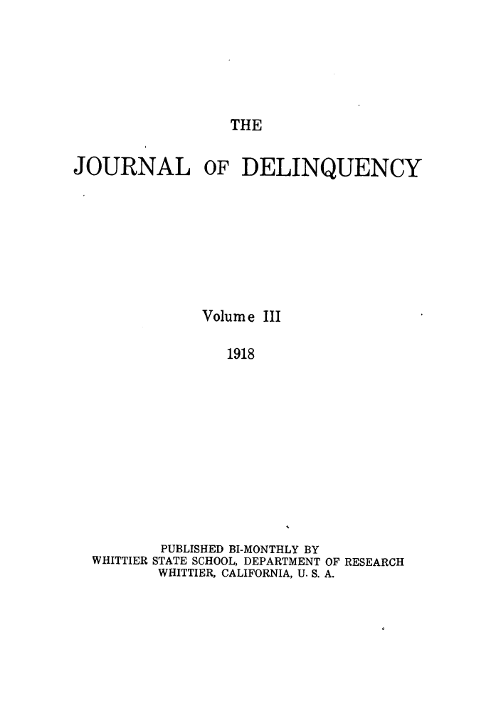 handle is hein.journals/jdelinq3 and id is 1 raw text is: THE

JOURNAL OF DELINQUENCY
Volum e III
1918
PUBLISHED BI-MONTHLY BY
WHITTIER STATE SCHOOL, DEPARTMENT OF RESEARCH
WHITTIER, CALIFORNIA, U. S. A.


