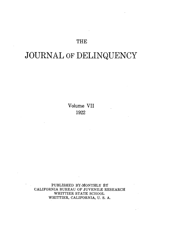 handle is hein.journals/jdelinq7 and id is 1 raw text is: THE

JOURNAL OF DELINQUENCY
Volume VII
1922
PUBLISHED BY-MONTHLY BY
CALIFORNIA BUREAU OF JUVENILE RESEARCH
WHITTIER STATE SCHOOL
WHITTIER, CALIFORNIA, U. S. A.


