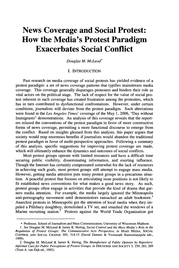 handle is hein.journals/jdisres2007 and id is 189 raw text is: News Coverage and Social Protest:
How the Media's Protest Paradigm
Exacerbates Social Conflict
Douglas M. McLeod*
I. INTRODUCTION
Past research on media coverage of social protests has yielded evidence of a
protest paradigm: a set of news coverage patterns that typifies mainstream media
coverage. This coverage generally disparages protesters and hinders their role as
vital actors on the political stage. The lack of respect for the value of social pro-
test inherent in such coverage has created frustration among the protesters, which
has in turn contributed to dysfunctional confrontations. However, under certain
conditions, journalists will deviate from the protest paradigm. Such aberrations
were found in the Los Angeles Times' coverage of the May 1, 2006, Day without
Immigrants demonstrations. An analysis of this coverage reveals that the report-
ers relaxed the conventions of the protest paradigm in favor of more constructive
forms of news coverage, permitting a more functional discourse to emerge from
the conflict. Based on insights gleaned from this analysis, this paper argues that
society would reap enormous benefits if journalists would abandon the traditional
protest paradigm in favor of multi-perspective approaches. Following a summary
of this analysis, specific suggestions for improving protest coverage are made,
which will ultimately enhance the dynamics and outcomes of social conflicts.
Most protest groups operate with limited resources and have a difficult time
securing public visibility, disseminating information, and exerting influence.
Though the Internet has certainly compensated somewhat for the lack of resources
in achieving such goals, most protest groups still attempt to engage mass media.
However, getting media attention puts many protest groups in a precarious situa-
tion. A peaceful protest that focuses on articulating issue positions is not likely to
fit established news conventions for what makes a good news story. As such,
protest groups often engage in activities that provide the kind of drama that gar-
ners media attention. For example, the media largely ignored the Minneapolis
anti-pornography movement until demonstrators ransacked an adult bookstore.'
Anarchist protests in Minneapolis got the attention of local media when they im-
paled a Pillsbury doughboq, demolished a TV set, and smashed the windows of a
Marine recruiting station.  Protests against the World Trade Organization got
* Professor, School of Journalism and Mass Communication, University of Wisconsin-Madison.
1. See Douglas M. McLeod & James K. Hertog, Social Control and the Mass Media's Role in the
Regulation of Protest Groups: The Communicative Acts Perspective, in MASS MEDIA, SOCIAL
CONTROL AND SOCIAL CHANGE 305, 314-15 (David Demers & Viswanath Kasisomayajula eds.,
1999).
2. Douglas M. McLeod & James K. Hertog, The Manufacture of Public Opinion by Reporters:
Informal Cues for Public Perceptions of Protest Groups, in DISCOURSE AND SOCIETY 3, 259, 263, 269
(Teun A. van Dijk ed., 1992).


