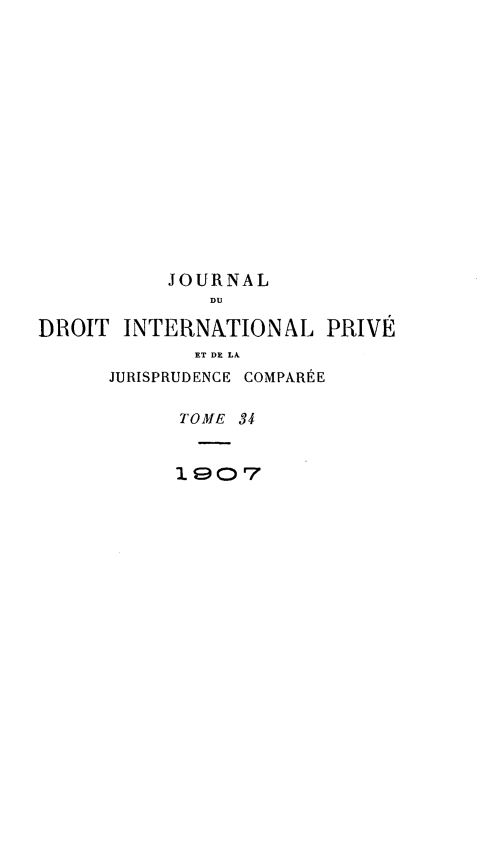handle is hein.journals/jdrointl34 and id is 1 raw text is: 















           JOURNAL
              DUI

DROIT  INTERNATIONAL PRIVE
             ET DE LA
      JURISPRUDENCE COMPARkE

            TOME 34


            1907



