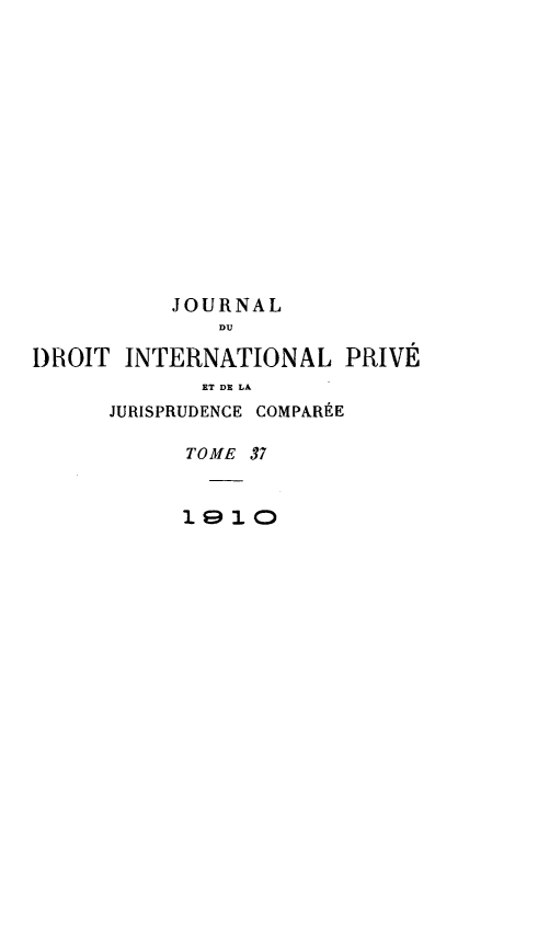 handle is hein.journals/jdrointl37 and id is 1 raw text is: 















          JOURNAL
              DU

DROIT INTERNATIONAL PRIVÉ
             ET DE LA
      JURISPRUDENCE COMPARÉE

           TOME 37


           1910


