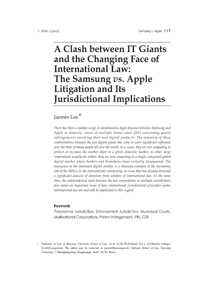 handle is hein.journals/jeasil5 and id is 111 raw text is: Samsung v. Apple 117

A Clash between IT Giants
and the Changing Face of
International Law:
The Samsung vs. Apple
Litigation and Its
Jurisdictional Implications
Jaemin Lee
There has been a sudden surge in simultaneous legal disputes belween Samsung and
Apple in domestic courts of multiple States since 2011 concerning patent
infringements involving their new digital products. The intensity of these
conr'ontaions between the two digital giants has come to exert significant influence
over the lives of many people all over the world. In a sense, they are not competing to
protect or increase the market share in a given domestic markel, as other large
corporations usually do, raller, they are now competing in a single, integrated global
digital market wihere borders and boudaries have virtually disappeared. The
emergence of Ie dominant digital entitics is a showcase example of I/e increasing
role of the MNCs in e international commmity, an issue that has already attracted
a significant amounl of attention f om scholars of international law. At the same
time, Ihe unprecedented clash belween I/e two corporations in multiple jurisdictions
also raises an important issue of how conventional jurisdictional principles under
international law are and will be implicated in this regard.
Keywords
Prescriptive Jurisdiction, Enforcement Jurisdiction, Municipal Courts,
Multinational Corporations, Patent Infringement, IPRs, CSR
Professor of Law at Hanyang University School of Law. LL.B.iLL.M.iPh.D.(Seoul N.U.), J.D.(Boston College),
LL.M.(Georgetown). The author may be contacted at: jaemin@haniang.ae.kriAddress: School of Law, Hanyang
Universit , 17 Haengdang-dong, Sungdong-gu, Seoul 133-791 Korea.

NV JEA L 1 (2o1.)


