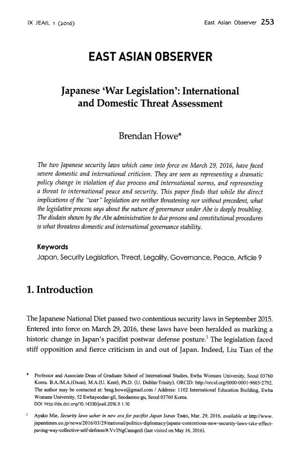 handle is hein.journals/jeasil9 and id is 253 raw text is: 

East Asian Observer 253


                      EAST ASIAN OBSERVER



            Japanese 'War Legislation': International
                  and Domestic Threat Assessment



                                Brendan Howe*


    The two Japanese security laws which came into force on March 29, 2016, have faced
    severe domestic and international criticism. They are seen as representing a dramatic
    policy change in violation of due process and international norms, and representing
    a threat to international peace and security. This paper finds that while the direct
    implications of the war legislation are neither threatening nor without precedent, what
    the legislative process says about the nature of governance under Abe is deeply troubling.
    The disdain shown by the Abe administration to due process and constitutional procedures
    is what threatens domestic and international governance stability.

    Keywords
    Japan,  Security Legislation, Threat, Legality, Governance,   Peace,  Article 9



1. Introduction


The Japanese  National  Diet passed two  contentious security laws in September  2015.
Entered  into force on March  29, 2016, these laws  have been  heralded  as marking  a
historic change  in Japan's pacifist postwar  defense  posture.' The legislation faced
stiff opposition and  fierce criticism in and  out of Japan. Indeed,  Liu  Tian of the


*  Professor and Associate Dean of Graduate School of International Studies, Ewha Womans University, Seoul 03760
   Korea. B.A./M.A.(Oxon), M.A.(U. Kent), Ph.D. (U. Dublin-Trinity). ORCID: http://orcid.org/0000-0001-9603-2792.
   The author may be contacted at: bmg.howe@gmail.com / Address: 1102 International Education Building, Ewha
   Womans University, 52 Ewhayeodae-gil, Seodaemu-gu, Seoul 03760 Korea.
   DOI: http://dx.doi.org/10.14330/jeail.2016.9.1.10
   Ayako Mie, Security laws usher in new era for pacifist Japan JAPAN TnyEs, Mar. 29, 2016, available at http://www.
   japantimes.co.jp/news/2016/03/29/national/politics-diplomacy/japans-contentious-new-security-laws-take-effect-
   paving-way-collective-self-defense/#.Vv3NgCamqmS (last visited on May 16, 2016).


IX JEAIL 1 (2o16)


