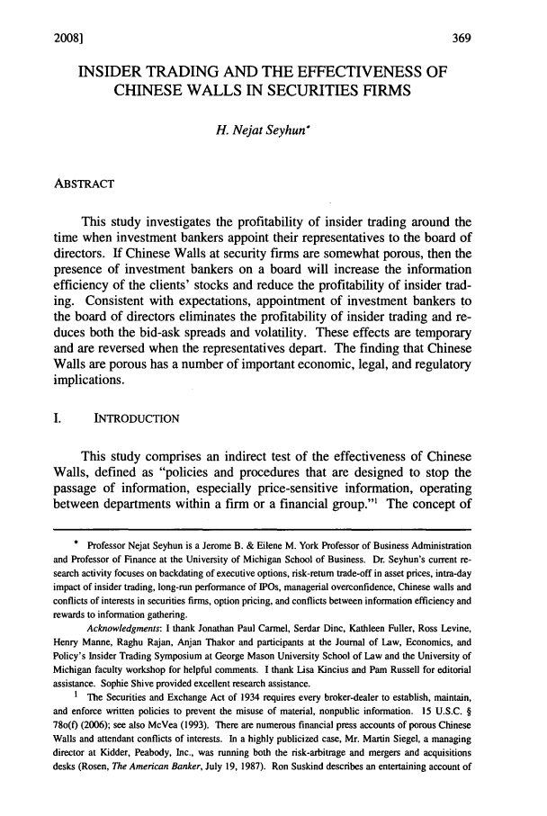 handle is hein.journals/jecoplcy4 and id is 373 raw text is: 2008]

INSIDER TRADING AND THE EFFECTIVENESS OF
CHINESE WALLS IN SECURITIES FIRMS
H. Nejat Seyhun*
ABSTRACT
This study investigates the profitability of insider trading around the
time when investment bankers appoint their representatives to the board of
directors. If Chinese Walls at security firms are somewhat porous, then the
presence of investment bankers on a board will increase the information
efficiency of the clients' stocks and reduce the profitability of insider trad-
ing. Consistent with expectations, appointment of investment bankers to
the board of directors eliminates the profitability of insider trading and re-
duces both the bid-ask spreads and volatility. These effects are temporary
and are reversed when the representatives depart. The finding that Chinese
Walls are porous has a number of important economic, legal, and regulatory
implications.
1.      INTRODUCTION
This study comprises an indirect test of the effectiveness of Chinese
Walls, defined as policies and procedures that are designed to stop the
passage of information, especially price-sensitive information, operating
between departments within a firm or a financial group.' The concept of
* Professor Nejat Seyhun is a Jerome B. & Eilene M. York Professor of Business Administration
and Professor of Finance at the University of Michigan School of Business. Dr. Seyhun's current re-
search activity focuses on backdating of executive options, risk-return trade-off in asset prices, intra-day
impact of insider trading, long-run performance of IPOs, managerial overconfidence, Chinese walls and
conflicts of interests in securities firms, option pricing, and conflicts between information efficiency and
rewards to information gathering.
Acknowledgments: I thank Jonathan Paul Carmel, Serdar Dinc, Kathleen Fuller, Ross Levine,
Henry Manne, Raghu Rajan, Anjan Thakor and participants at the Journal of Law, Economics, and
Policy's Insider Trading Symposium at George Mason University School of Law and the University of
Michigan faculty workshop for helpful comments. I thank Lisa Kincius and Pam Russell for editorial
assistance. Sophie Shive provided excellent research assistance.
1 The Securities and Exchange Act of 1934 requires every broker-dealer to establish, maintain,
and enforce written policies to prevent the misuse of material, nonpublic information. 15 U.S.C. §
780(0 (2006); see also McVea (1993). There are numerous financial press accounts of porous Chinese
Walls and attendant conflicts of interests. In a highly publicized case, Mr. Martin Siegel, a managing
director at Kidder, Peabody, Inc., was running both the risk-arbitrage and mergers and acquisitions
desks (Rosen, The American Banker, July 19, 1987). Ron Suskind describes an entertaining account of


