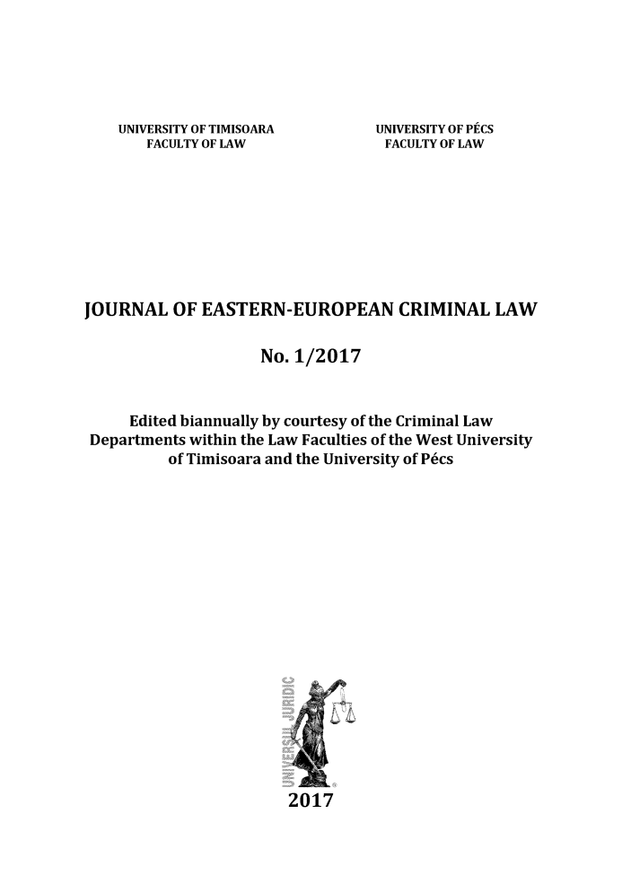handle is hein.journals/jeeucl2017 and id is 1 raw text is: 





UNIVERSITY OF TIMISOARA
   FACULTY OF LAW


UNIVERSITY OF PECS
FACULTY OF LAW


JOURNAL   OF  EASTERN-EUROPEAN CRIMINAL LAW


                     No. 1/2017


     Edited biannually by courtesy of the Criminal Law
 Departments within the Law Faculties of the West University
          of Timisoara and the University of P6cs



















                        2017



