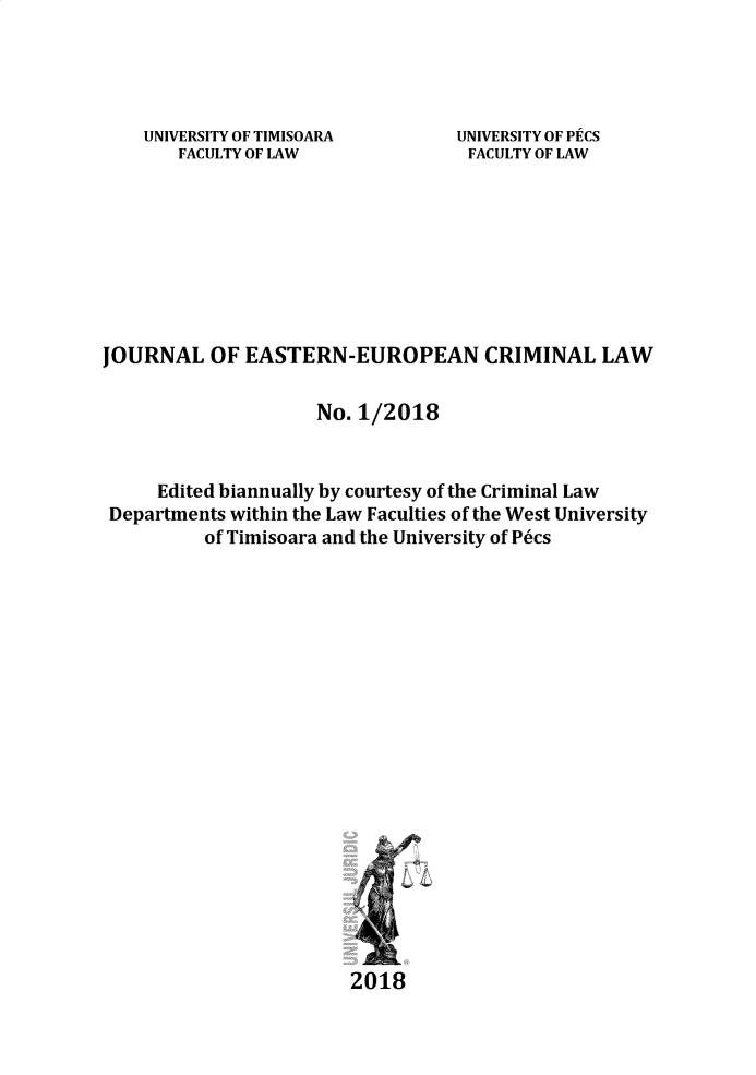 handle is hein.journals/jeeucl2018 and id is 1 raw text is: 




UNIVERSITY OF TIMISOARA
   FACULTY OF LAW


UNIVERSITY OF PCS
FACULTY OF LAW


JOURNAL OF EASTERN-EUROPEAN CRIMINAL LAW

                     No. 1/2018



     Edited biannually by courtesy of the Criminal Law
 Departments within the Law Faculties of the West University
          of Timisoara and the University of P6cs


2018


