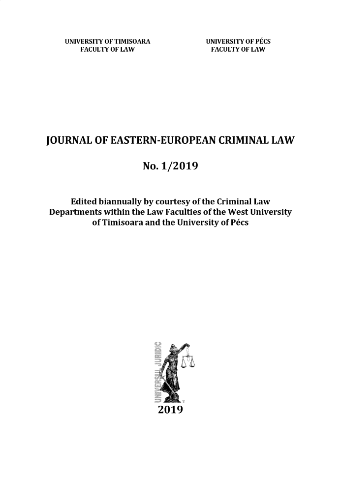 handle is hein.journals/jeeucl2019 and id is 1 raw text is: 


UNIVERSITY OF TIMISOARA
   FACULTY OF LAW


UNIVERSITY OF PCS
FACULTY OF LAW


JOURNAL OF EASTERN-EUROPEAN CRIMINAL LAW

                     No. 1/2019


     Edited biannually by courtesy of the Criminal Law
 Departments within the Law Faculties of the West University
          of Timisoara and the University of P6cs



















                        2019


