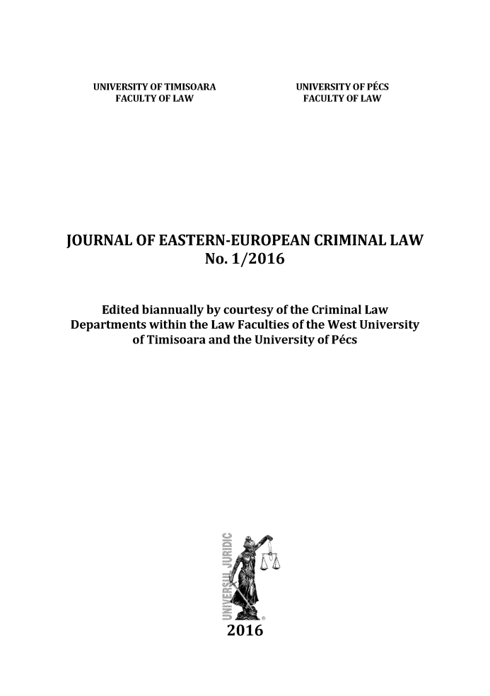 handle is hein.journals/jeeucl3 and id is 1 raw text is: 




UNIVERSITY OF TIMISOARA
   FACULTY OF LAW


UNIVERSITY OF PECS
FACULTY OF LAW


JOURNAL   OF  EASTERN-EUROPEAN CRIMINAL LAW
                    No. 1/2016


     Edited biannually by courtesy of the Criminal Law
 Departments within the Law Faculties of the West University
          of Timisoara and the University of P6cs




















                        2016


