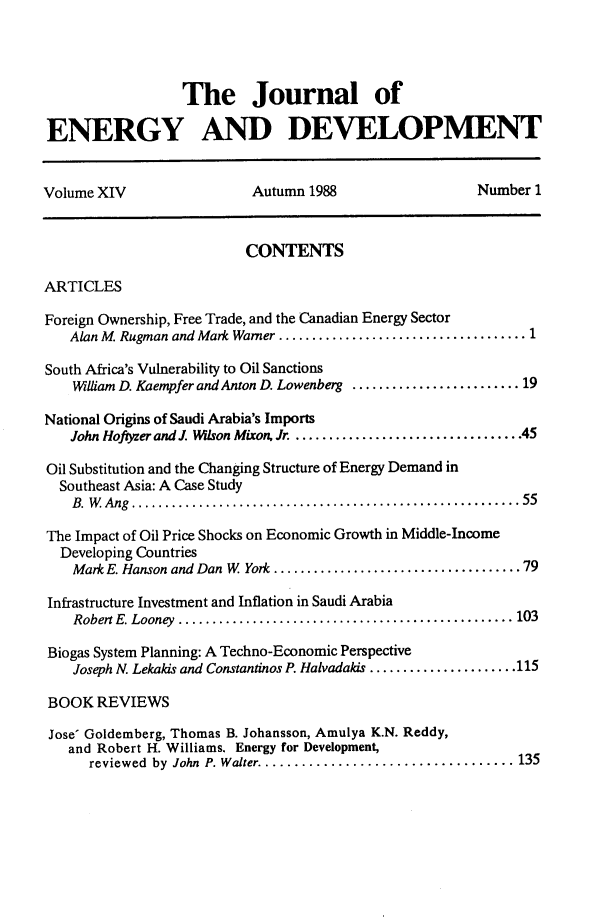 handle is hein.journals/jeldv14 and id is 1 raw text is: The Journal of
ENERGY AND DEVELOPMENT
Volume XIV                    Autumn 1988                     Number 1
CONTENTS
ARTICLES
Foreign Ownership, Free Trade, and the Canadian Energy Sector
Alan M. Rugman and Mark Warner .....................................1
South Africa's Vulnerability to Oil Sanctions
William D. Kaempfer and Anton D. Lowenberg .........................19
National Origins of Saudi Arabia's Imports
John Hofyzer and J. Wison Mixon, Jr ..................................45
Oil Substitution and the Changing Structure of Energy Demand in
Southeast Asia: A Case Study
B.W Ang ..........................................................55
The Impact of Oil Price Shocks on Economic Growth in Middle-Income
Developing Countries
Mark E. Hanson and Dan W York .....................................79
Infrastructure Investment and Inflation in Saudi Arabia
Robert E. Looney ................... ..........................103
Biogas System Planning: A Techno-Economic Perspective
Joseph N. Lekakis and Constantinos P. Halvadakis ......................115
BOOK REVIEWS
Jose' Goldemberg, Thomas B. Johansson, Amulya K.N. Reddy,
and Robert H. Williams, Energy for Development,
reviewed  by John P. Walter ................................... 135


