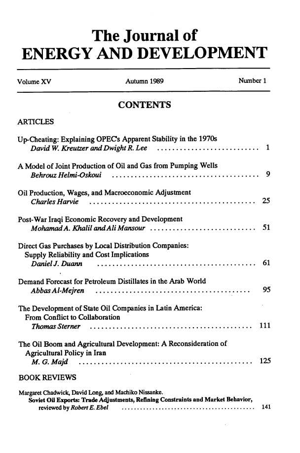 handle is hein.journals/jeldv15 and id is 1 raw text is: The Journal of
ENERGY AND DEVELOPMENT
Volume XV                     Autumn 1989                    Number 1
CONTENTS
ARTICLES
Up-Cheating: Explaining OPECs Apparent Stability in the 1970s
David W. Kreutzer and Dwight R. Lee  ............................ 1
A Model of Joint Production of Oil and Gas from Pumping Wells
Behrouz Helmi-Oskoui   .......................................   9
Oil Production, Wages, and Macroeconomic Adjustment
Charles Harvie  ............................................    25
Post-War Iraqi Economic Recovery and Development
MohamadA. Khalil andAli Mansour ............................ 51
Direct Gas Purchases by Local Distribution Companies:
Supply Reliability and Cost Implications
DanielJ. Duann    ........................................... 61
Demand Forecast for Petroleum Distillates in the Arab World
Abbas Al-M ejren  .........................................     95
The Development of State Oil Companies in Latin America:
From Conflict to Collaboration
Thomas Sterner  ...........................................    111
The Oil Boom and Agricultural Development: A Reconsideration of
Agricultural Policy in Iran
M . G. M ajd  ..............................................   125
BOOK REVIEWS
Margaret Chadwick, David Long, and Machiko Nissanke.
Soviet Oil Exports: Trade Adjustments, Refining Constraints and Market Behavior,
reviewed by Robert E.Ebel  ................ ........................  141


