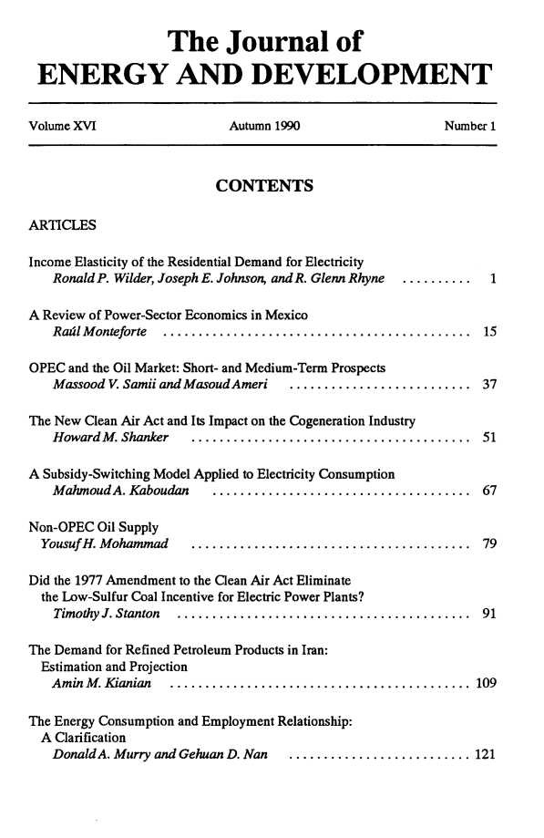 handle is hein.journals/jeldv16 and id is 1 raw text is: The Journal of
ENERGY AND DEVELOPMENT
Volume XVI   Autumn 1990   Number 1

CONTENTS

ARTICLES

Income Elasticity of the Residential Demand for Electricity
Ronald P. Wilder, Joseph E. Johnson, and R. Glenn Rhyne

A Review of Power-Sector Economics in Mexico
Radl M onteforte  ............................................

OPEC and the Oil Market: Short- and Medium-Term Prospects
Massood V. Samii and MasoudAmeri   ................

.........  37

The New Clean Air Act and Its Impact on the Cogeneration Industry
Howard M . Shanker  ........................................  51
A Subsidy-Switching Model Applied to Electricity Consumption
MahmoudA. Kaboudan     .....................................  67

Non-OPEC Oil Supply
Yousuf H. M ohammad  ........................................
Did the 1977 Amendment to the Clean Air Act Eliminate
the Low-Sulfur Coal Incentive for Electric Power Plants?
Timothy J. Stanton  ..........................................
The Demand for Refined Petroleum Products in Iran:
Estimation and Projection
Amin M . Kianian  ...........................................
The Energy Consumption and Employment Relationship:
A Clarification
Donald A. Murry and Gehuan D. Nan  ..........................

79
91
109

121

... .......  1

15



