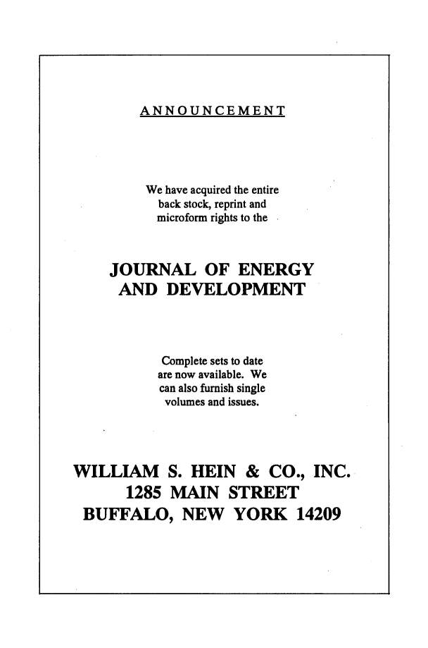 handle is hein.journals/jeldv20 and id is 1 raw text is: ANNOUNCEMENT

We have acquired the entire
back stock, reprint and
microform rights to the
JOURNAL OF ENERGY
AND DEVELOPMENT
Complete sets to date
are now available. We
can also furnish single
volumes and issues.
WILLIAM S. HEIN & CO., INC.
1285 MAIN STREET
BUFFALO, NEW YORK 14209


