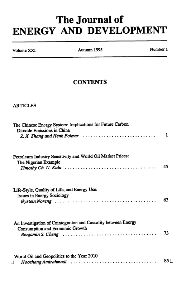 handle is hein.journals/jeldv21 and id is 1 raw text is: The Journal of
ENERGY AND DEVELOPMENT
Volume XXI   Autumn 1995   Number 1

CONTENTS

ARTICLES

The Chinese Energy System: Implications for Future Carbon
Dioxide Emissions in China
Z. X. Zhang and Henk Folmer ..................

Petroleum Industry Sensitivity and World Oil Market Prices:
The Nigerian Example
Timothy Ch. U. Kalu ..................................   45
Life-Style, Quality of life, and Energy Use:
Issues in Energy Sociology
Oystein Noreng ....................................... 63

An Investigation of Cointegration and Causality between Energy
Consumption and Economic Growth
Benjamin S. Cheng  ............................ ........

73

World Oil and Geopolitics to the Year 2010
J   HooshangAmirahmadi  ................................  .  85 L

1



