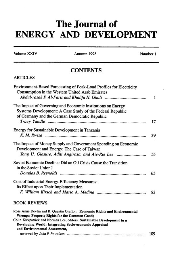 handle is hein.journals/jeldv24 and id is 1 raw text is: The Journal of
ENERGY AND DEVELOPMENT
Volume XXIV                    Autumn 1998                       Number 1
CONTENTS
ARTICLES
Environment-Based Forecasting of Peak-Load Profiles for Electricity
Consumption in the Western United Arab Emirates
Abdul-razak F Al-Faris and Khalifa H. Ghali ..................................... 1
The Impact of Governing and Economic Institutions on Energy
Systems Development: A Case Study of the Federal Republic
of Germany and the German Democratic Republic
Tracy Yandle ......................................................................................... 17
Energy for Sustainable Development in Tanzania
K . M . R w iza  .........................................................................................  39
The Impact of Money Supply and Government Spending on Economic
Development and Energy: The Case of Taiwan
Yong U. Glasure, Aditi Angirasa, and Aie-Rie Lee ..........................  55
Soviet Economic Decline: Did an Oil Crisis Cause the Transition
in the Soviet Union?
Douglas B. Reynolds ............................................................................. 65
Cost of Industrial Energy-Efficiency Measures:
Its Effect upon Their Implementation
F William Kirsch and Mario A. Medina ..........................................  83
BOOK REVIEWS
Rose Anne Devlin and R. Quentin Grafton. Economic Rights and Environmental
Wrongs: Property Rights for the Common Good;
Colin Kirkpatrick and Norman Lee, editors. Sustainable Development in a
Developing World: Integrating Socio-economic Appraisal
and Environmental Assessment,
reviewed by John P. Powelson ....................................................................... 109


