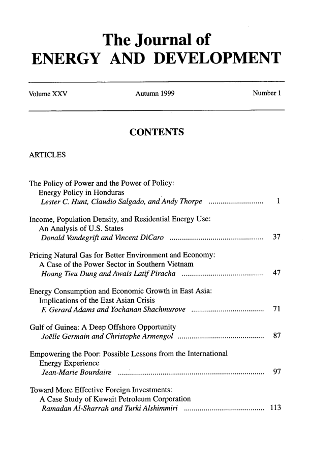 handle is hein.journals/jeldv25 and id is 1 raw text is: The Journal of
ENERGY AND DEVELOPMENT
Volume XXV                   Autumn 1999                    Number 1
CONTENTS
ARTICLES
The Policy of Power and the Power of Policy:
Energy Policy in Honduras
Lester C. Hunt, Claudio Salgado, and Andy Thorpe ............................ 1
Income, Population Density, and Residential Energy Use:
An Analysis of U.S. States
Donald  Vandegrift and  Vincent DiCaro  ..............................................  37
Pricing Natural Gas for Better Environment and Economy:
A Case of the Power Sector in Southern Vietnam
Hoang Tieu Dung and Awais Latif Piracha .......................................... 47
Energy Consumption and Economic Growth in East Asia:
Implications of the East Asian Crisis
F Gerard Adams and Yochanan Shachmurove ..................................... 71
Gulf of Guinea: A Deep Offshore Opportunity
Joelle Germain and Christophe Armengol  ..........................................  87
Empowering the Poor: Possible Lessons from the International
Energy Experience
Jean-M arie  Bourdaire  .........................................................................  97
Toward More Effective Foreign Investments:
A Case Study of Kuwait Petroleum Corporation
Ramadan Al-Sharrah and Turki Alshimmiri ......................................... 113


