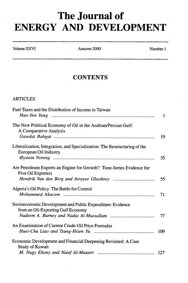 handle is hein.journals/jeldv26 and id is 1 raw text is: The Journal of
ENERGY AND DEVELOPMENT
Volume XXVI                   Autumn 2000                      Number 1
CONTENTS
ARTICLES
Fuel Taxes and the Distribution of Income in Taiwan
H ao-Yen  Yang  ...................................................................................... .  1
The New Political Economy of Oil in the Arabian/Persian Gulf:
A Comparative Analysis
G aw dat  B ahgat  ....................................................................................  19
Liberalization, Integration, and Specialization: The Restructuring of the
European Oil Industry
Oystein Noreng ..................................................................................... 35
Are Petroleum Exports an Engine for Growth? Time-Series Evidence for
Five Oil Exporters
Hendrik Van den Berg and Atrayee Ghoshroy ..........  ..........55
Algeria's Oil Policy: The Battle for Control
M oham m ed  A kacem  ............................................................................  71
Socioeconomic Development and Public Expenditure: Evidence
from an Oil-Exporting Gulf Economy
Nadeem A. Burney and Nadia Al-Mussallam   .....................................  77
An Examination of Current Crude-Oil Price Formulas
Huei-Chu Liao and Tsung-Hsien Yu ................................................... 109
Economic Development and Financial Deepening Revisited: A Case
Study of Kuwait
M. Nagy Eltony and Naief Al-Mutairi ................................................ 127


