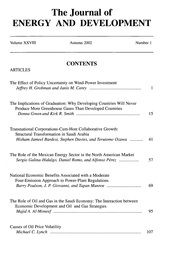 handle is hein.journals/jeldv28 and id is 1 raw text is: The Journal of
ENERGY AND DEVELOPMENT
Volume XXVIII  Autumn 2002  Number 1

CONTENTS

ARTICLES

The Effect of Policy Uncertainty on Wind-Power Investment
Jeffrey H. Grobman and Janis M. Carey ...............................................
The Implications of Graduation: Why Developing Countries Will Never
Produce More Greenhouse Gases Than Developed Countries
Donna Green and Kirk R. Smith ..........................................................
Transnational Corporations-Cum-Host Collaborative Growth:
Structural Transformation in Saudi Arabia
Hisham Jameel Bardesi, Stephen Davies, and Terutomo Ozawa ............
The Role of the Mexican Energy Sector in the North American Market
Sergio Galina-Hidalgo, Daniel Romo, and Alfonso Perez ..................
National Economic Benefits Associated with a Moderate
Four-Emission Approach to Power-Plant Regulations
Barry Poulson, J. P. Giovanni, and Tapan Munroe ...............................
The Role of Oil and Gas in the Saudi Economy: The Interaction between
Economic Development and Oil and Gas Strategies
Majid A. Al-Moneef .................................................................................
Causes of Oil Price Volatility
Michael C. Lynch ...................................................................................

1
15
41
57
69
95

107


